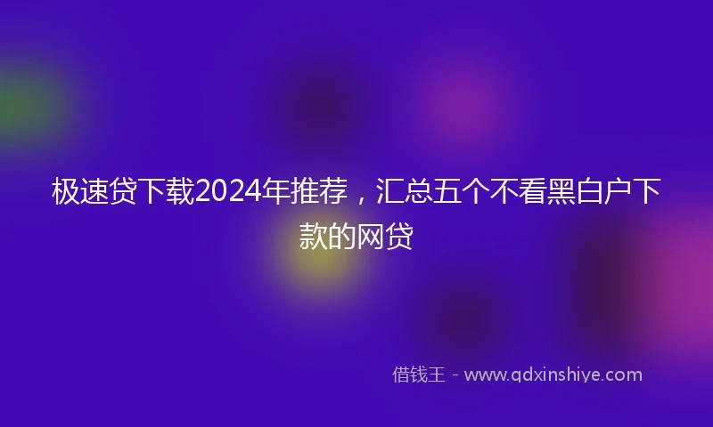 极速贷下载2024年推荐，汇总五个不看黑白户下款的网贷