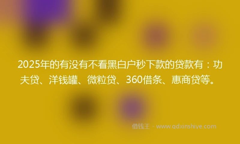 2025年的有没有不看黑白户秒下款的贷款有：功夫贷、洋钱罐、微粒贷、360借条、惠商贷等。