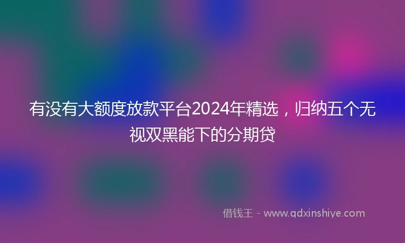 有没有大额度放款平台2024年精选，归纳五个无视双黑能下的分期贷