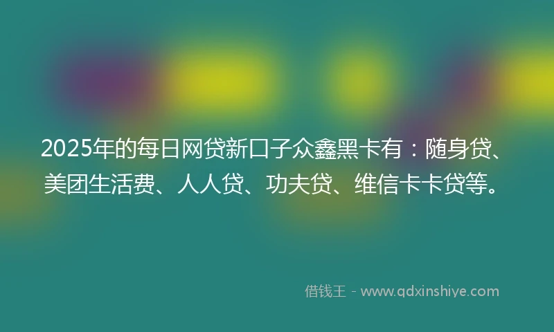 2025年的每日网贷新口子众鑫黑卡有：随身贷、美团生活费、人人贷、功夫贷、维信卡卡贷等。