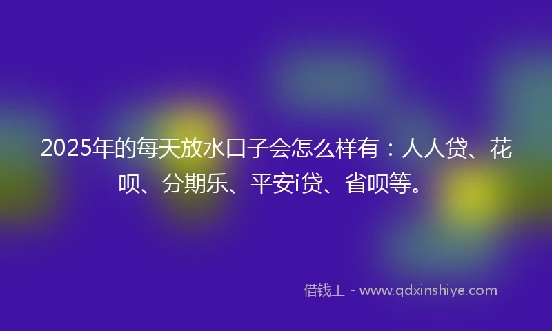 2025年的每天放水口子会怎么样有：人人贷、花呗、分期乐、平安i贷、省呗等。