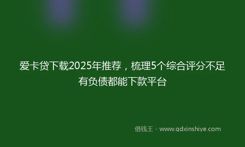 爱卡贷下载2025年推荐，梳理5个综合评分不足有负债都能下款平台