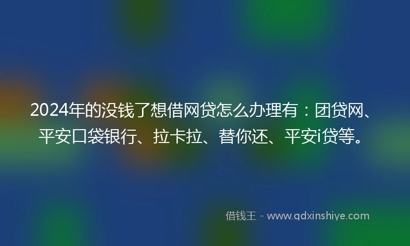 2024年的没钱了想借网贷怎么办理有：团贷网、平安口袋银行、拉卡拉、替你还、平安i贷等。