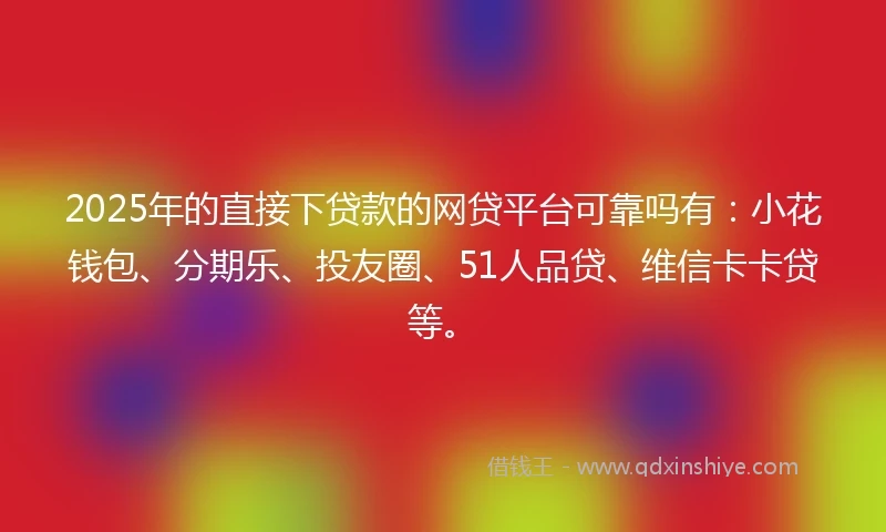 2025年的直接下贷款的网贷平台可靠吗有：小花钱包、分期乐、投友圈、51人品贷、维信卡卡贷等。