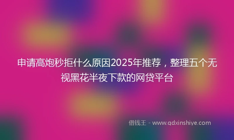 申请高炮秒拒什么原因2025年推荐，整理五个无视黑花半夜下款的网贷平台