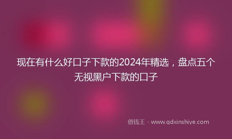 现在有什么好口子下款的2024年精选，盘点五个无视黑户下款的口子