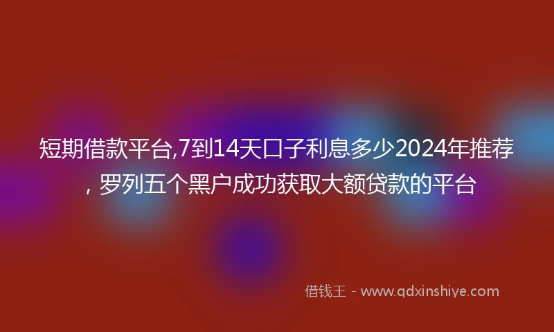 短期借款平台,7到14天口子利息多少2024年推荐，罗列五个黑户成功获取大额贷款的平台