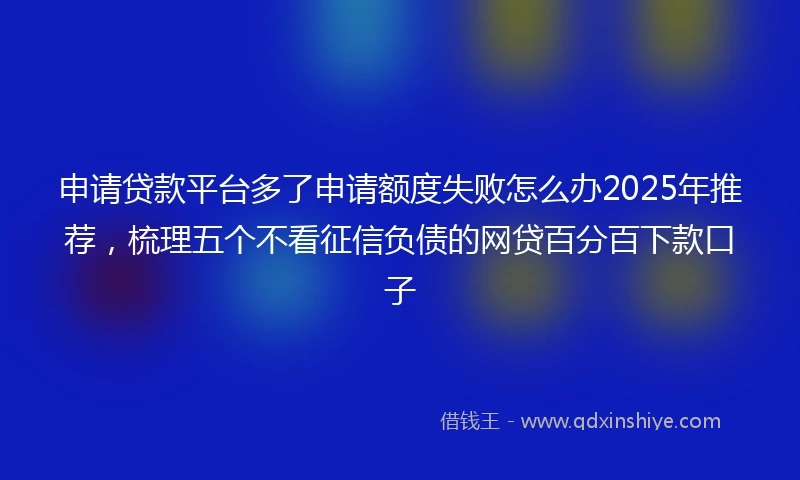 申请贷款平台多了申请额度失败怎么办2025年推荐，梳理五个不看征信负债的网贷百分百下款口子