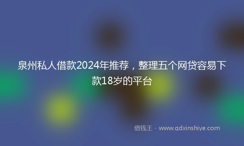 泉州私人借款2024年推荐，整理五个网贷容易下款18岁的平台