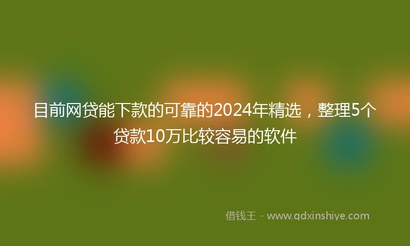 目前网贷能下款的可靠的2024年精选，整理5个贷款10万比较容易的软件