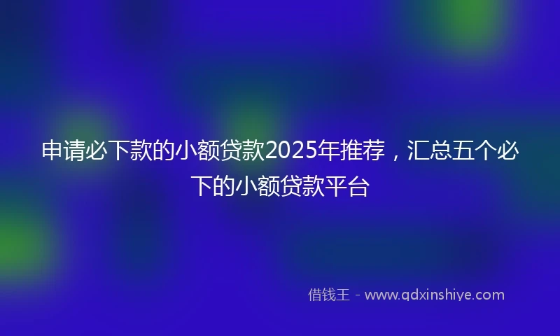 申请必下款的小额贷款2025年推荐，汇总五个必下的小额贷款平台