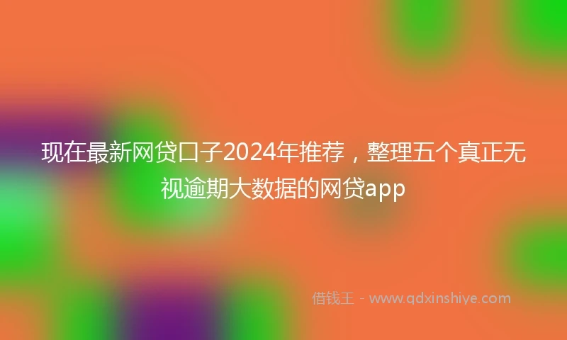 现在最新网贷口子2024年推荐，整理五个真正无视逾期大数据的网贷app