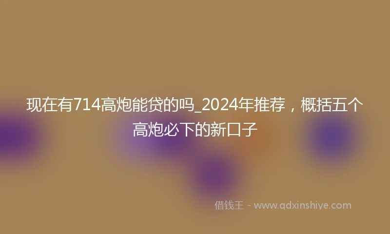现在有714高炮能贷的吗_2024年推荐,概括五个高炮必下的新口子