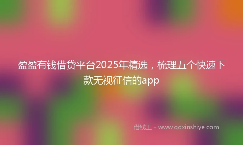 盈盈有钱借贷平台2025年精选，梳理五个快速下款无视征信的app
