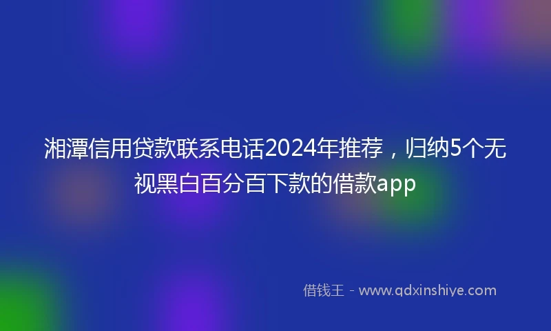 湘潭信用贷款联系电话2024年推荐，归纳5个无视黑白百分百下款的借款app