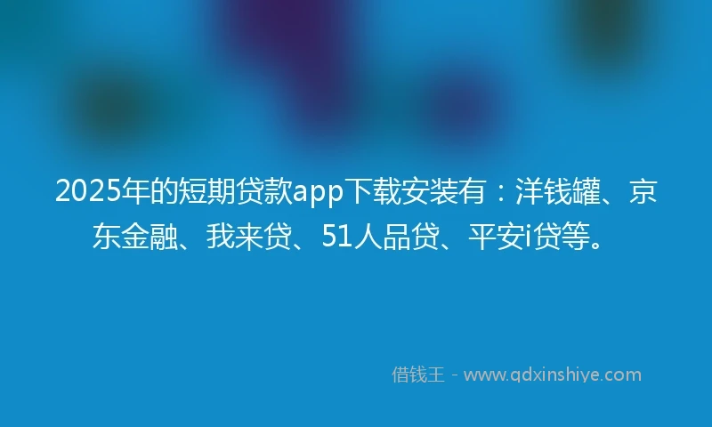 2025年的短期贷款app下载安装有：洋钱罐、京东金融、我来贷、51人品贷、平安i贷等。