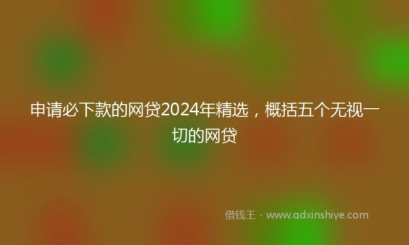 申请必下款的网贷2024年精选，概括五个无视一切的网贷