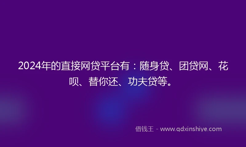 2024年的直接网贷平台有：随身贷、团贷网、花呗、替你还、功夫贷等。
