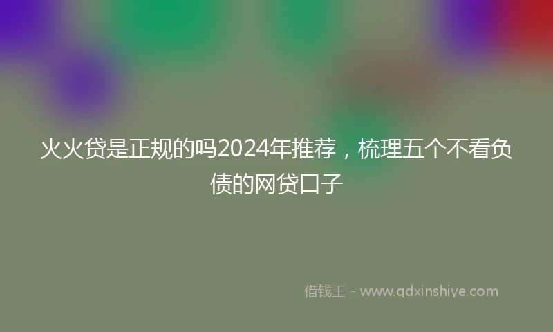 火火贷是正规的吗2024年推荐,梳理五个不看负债的网贷口子