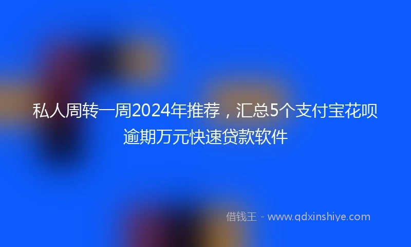 私人周转一周2024年推荐，汇总5个支付宝花呗逾期万元快速贷款软件