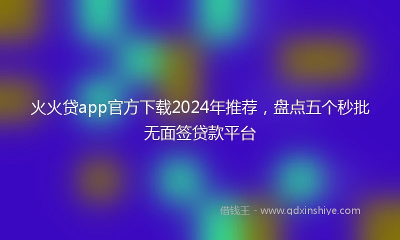 火火贷app官方下载2024年推荐，盘点五个秒批无面签贷款平台