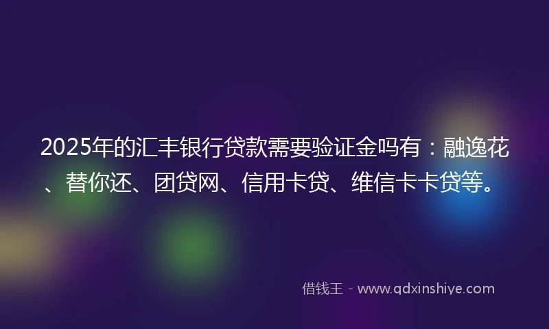 2025年的汇丰银行贷款需要验证金吗有：融逸花、替你还、团贷网、信用卡贷、维信卡卡贷等。