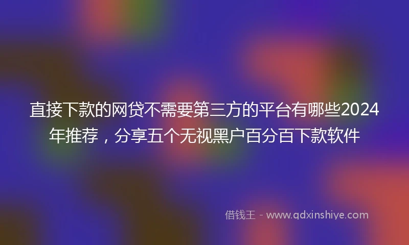 直接下款的网贷不需要第三方的平台有哪些2024年推荐，分享五个无视黑户百分百下款软件