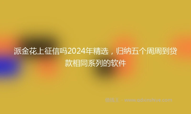 派金花上征信吗2024年精选，归纳五个周周到贷款相同系列的软件