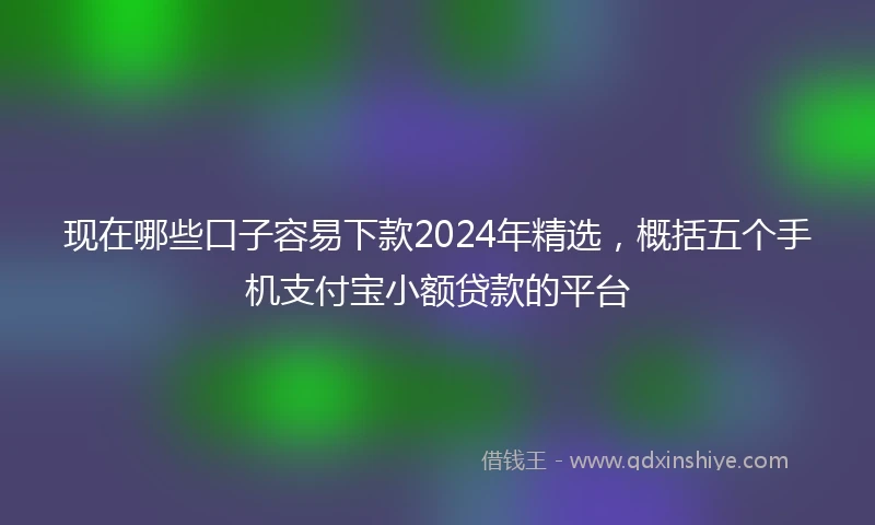 现在哪些口子容易下款2024年精选，概括五个手机支付宝小额贷款的平台