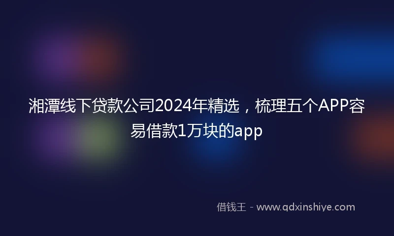 湘潭线下贷款公司2024年精选，梳理五个APP容易借款1万块的app