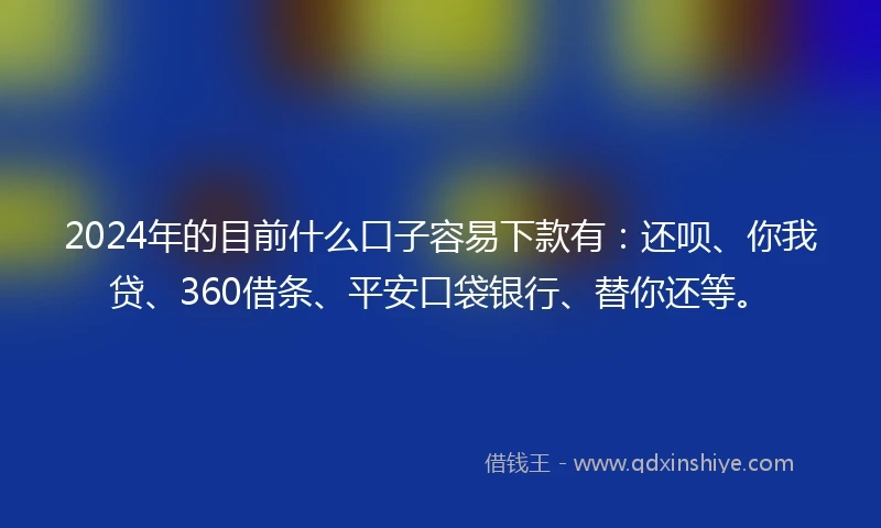 2024年的目前什么口子容易下款有：还呗、你我贷、360借条、平安口袋银行、替你还等。