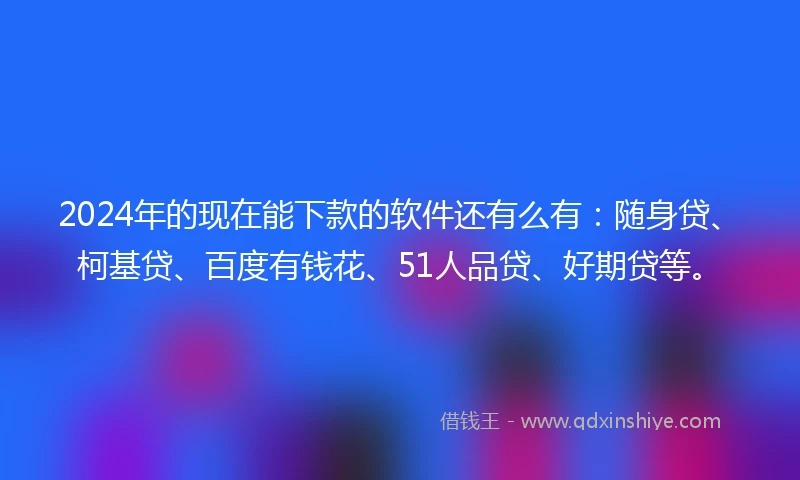 2024年的现在能下款的软件还有么有：随身贷、柯基贷、百度有钱花、51人品贷、好期贷等。