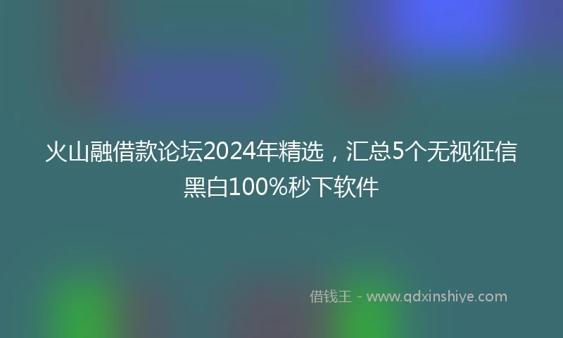 火山融借款论坛2024年精选，汇总5个无视征信黑白100%秒下软件