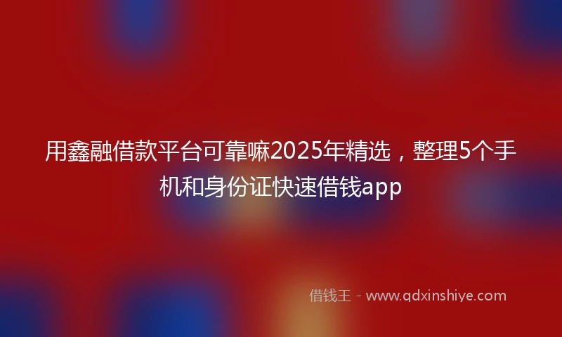 用鑫融借款平台可靠嘛2025年精选，整理5个手机和身份证快速借钱app