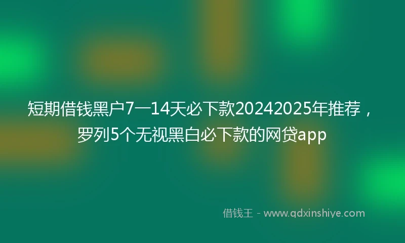 短期借钱黑户7一14天必下款20242025年推荐，罗列5个无视黑白必下款的网贷app