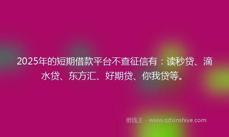 2025年的短期借款平台不查征信有：读秒贷、滴水贷、东方汇、好期贷、你我贷等。