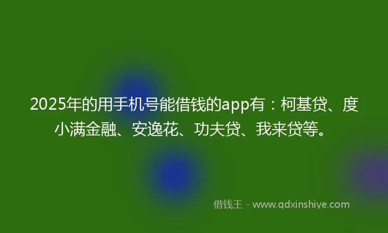 2025年的用手机号能借钱的app有：柯基贷、度小满金融、安逸花、功夫贷、我来贷等。