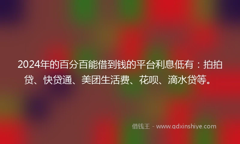2024年的百分百能借到钱的平台利息低有：拍拍贷、快贷通、美团生活费、花呗、滴水贷等。