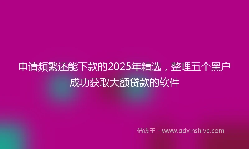 申请频繁还能下款的2025年精选，整理五个黑户成功获取大额贷款的软件