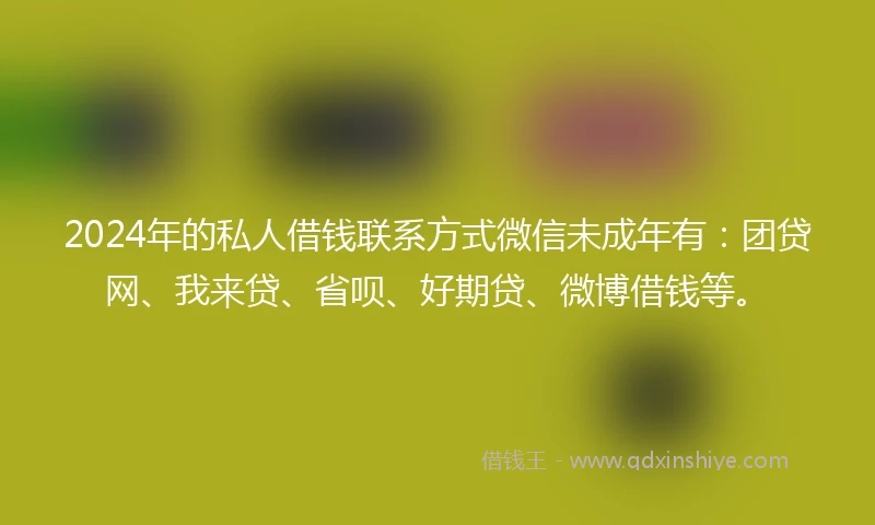 2024年的私人借钱联系方式微信未成年有：团贷网、我来贷、省呗、好期贷、微博借钱等。