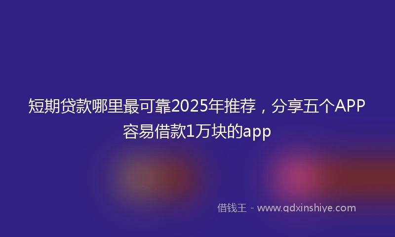 短期贷款哪里最可靠2025年推荐，分享五个APP容易借款1万块的app