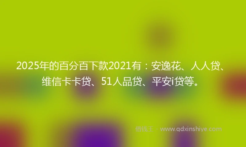 2025年的百分百下款2021有：安逸花、人人贷、维信卡卡贷、51人品贷、平安i贷等。