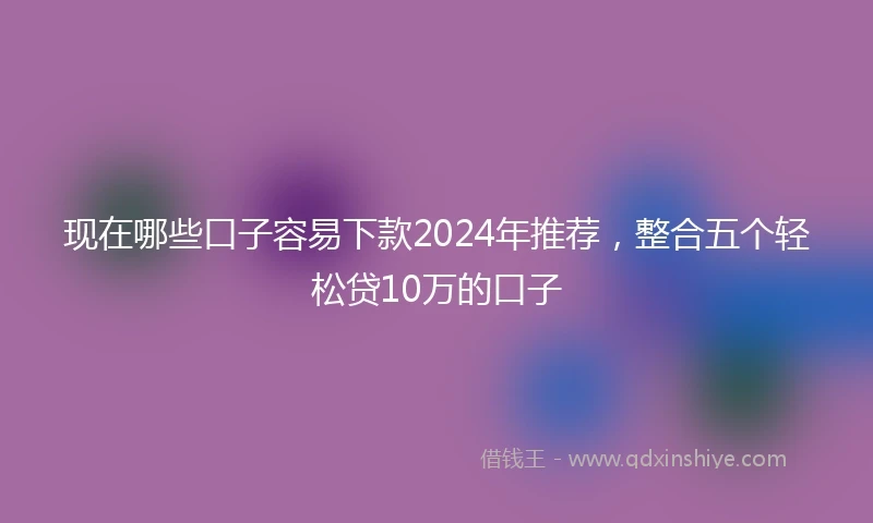 现在哪些口子容易下款2024年推荐，整合五个轻松贷10万的口子
