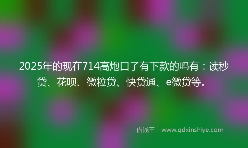 2025年的现在714高炮口子有下款的吗有：读秒贷、花呗、微粒贷、快贷通、e微贷等。