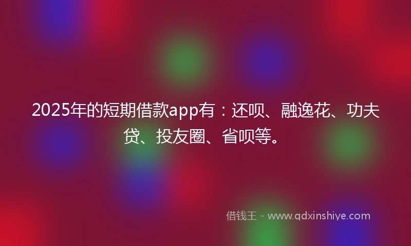 2025年的短期借款app有：还呗、融逸花、功夫贷、投友圈、省呗等。