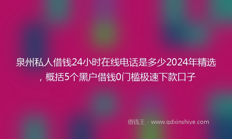 泉州私人借钱24小时在线电话是多少2024年精选，概括5个黑户借钱0门槛极速下款口子