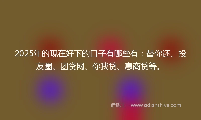 2025年的现在好下的口子有哪些有：替你还、投友圈、团贷网、你我贷、惠商贷等。