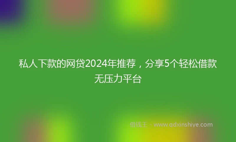 私人下款的网贷2024年推荐，分享5个轻松借款无压力平台