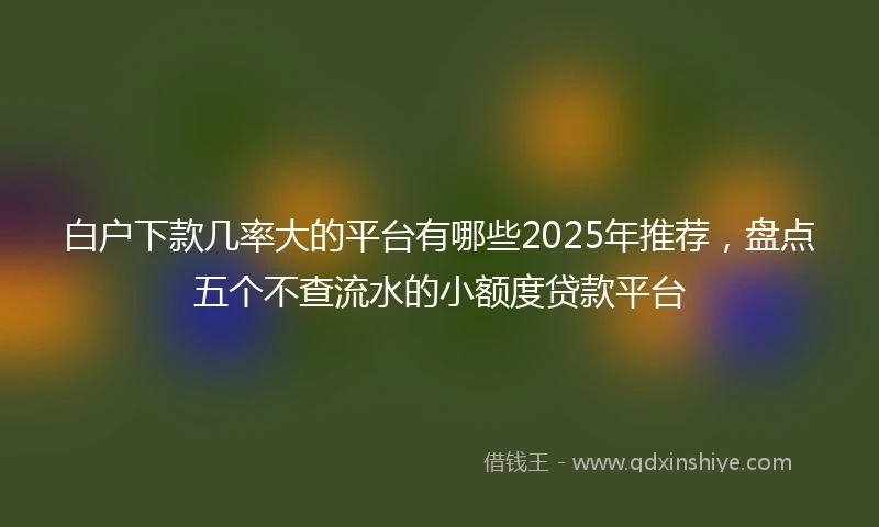 白户下款几率大的平台有哪些2025年推荐，盘点五个不查流水的小额度贷款平台