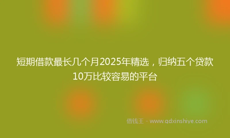短期借款最长几个月2025年精选，归纳五个贷款10万比较容易的平台